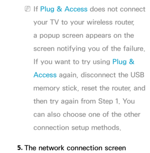 Page 151 
NIf  Plug & Access does not connect 
your TV to your wireless router, 
a popup screen appears on the 
screen notifying you of the failure. 
If you want to try using  Plug & 
Access again, disconnect the USB 
memory stick, reset the router, and 
then try again from Step 1. You 
can also choose one of the other 
connection setup methods.
5.  
The network connection screen  
