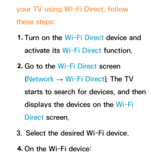 Page 157your TV using Wi-Fi Direct, follow 
these steps:1.  
Turn on the Wi-Fi Direct device and 
activate its Wi-Fi Direct function.
2.  
Go to the Wi-Fi Direct screen 
(Network  
→  Wi-Fi Direct). The TV 
starts to search for devices, and then 
displays the devices on the Wi-Fi 
Direct  screen.
3.  Select the desired Wi-Fi device.
4.  
On the Wi-Fi device: 