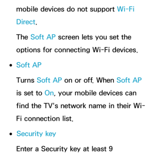 Page 160mobile devices do not support Wi-Fi 
Direct.
The Soft AP screen lets you set the 
options for connecting Wi-Fi devices.
 
●Soft AP
Turns Soft AP on or off. When Soft AP 
is set to On, your mobile devices can 
find the TV's network name in their Wi-
Fi connection list.
 
●Security key
Enter a Security key at least 9  