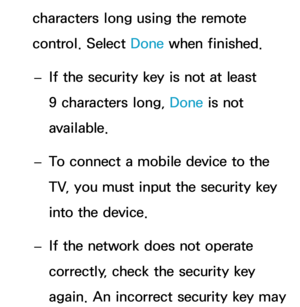 Page 161characters long using the remote 
control. Select Done when finished. 
– If the security key is not at least 
9 characters long, 
Done is not 
available.
 
– To connect a mobile device to the 
TV, you must input the security key 
into the device.
 
– If the network does not operate 
correctly, check the security key 
again. An incorrect security key may  