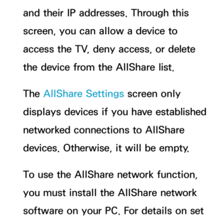 Page 163and their IP addresses. Through this 
screen, you can allow a device to 
access the TV, deny access, or delete 
the device from the AllShare list.
The AllShare Settings screen only 
displays devices if you have established 
networked connections to AllShare 
devices. Otherwise, it will be empty.
To use the AllShare network function, 
you must install the AllShare network 
software on your PC. For details on set  