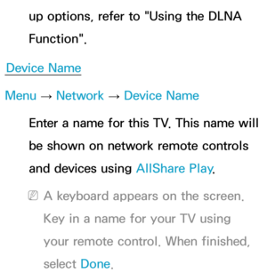 Page 164up options, refer to "Using the DLNA 
Function".
Device Name
Menu  → Network
 
→  Device Name
Enter a name for this TV. This name will 
be shown on network remote controls 
and devices using  AllShare Play.
 
NA keyboard appears on the screen. 
Key in a name for your TV using 
your remote control. When finished, 
select  Done. 