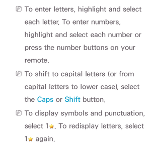 Page 165 
N To enter letters, highlight and select 
each letter. To enter numbers, 
highlight and select each number or 
press the number buttons on your 
remote.
 
N To shift to capital letters (or from 
capital letters to lower case), select 
the Caps or Shift button.
 
N To display symbols and punctuation, 
select 1
. To redisplay letters, select 
1
 again. 