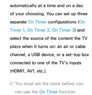 Page 170automatically at a time and on a day 
of your choosing. You can set up three 
separate On Timer configurations (On 
Timer 1, On Timer 2, On Timer 3) and 
select the source of the content the TV 
plays when it turns on: an air or cable 
channel, a USB device, or a set-top box 
connected to one of the TV's inputs 
(HDMI1, AV1, etc.).
 
NYou must set the clock before you 
can use the On Timer function. 