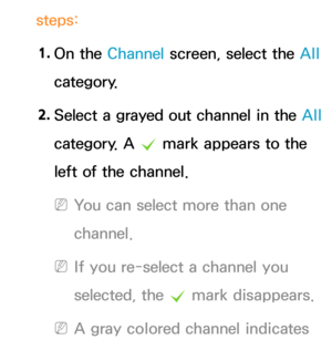 Page 18steps:1.  
On  the  Channel screen, select the All  
category.
2.  
Select a grayed out channel in the  All 
category. A  c mark appears to the 
left of the channel.
 
NYou can select more than one 
channel.
 
NIf you re-select a channel you 
selected, the  c mark disappears.
 
NA gray colored channel indicates  