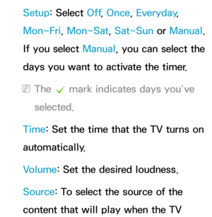 Page 171Setup: Select Off, Once, Everyday, 
Mon~Fri, Mon~Sat, Sat~Sun or  Manual. 
If you select Manual, you can select the 
days you want to activate the timer.
 
NThe  c mark indicates days you’ve 
selected.
Time: Set the time that the TV turns on 
automatically.
Volume: Set the desired loudness.
Source: To select the source of the 
content that will play when the TV  