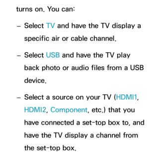 Page 172turns on. You can: 
– Select TV
 and have the TV display a 
specific air or cable channel.
 
– Select USB and have the TV play 
back photo or audio files from a USB 
device.
 
– Select a source on your TV (HDMI1, 
HDMI2, Component, etc.) that you 
have connected a set-top box to, and 
have the TV display a channel from 
the set-top box. 