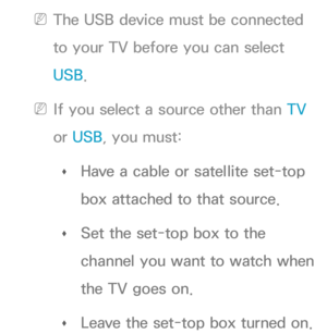 Page 173 
NThe USB device must be connected 
to your TV before you can select 
USB.
 
NIf you select a source other than  TV 
or  USB, you must:
 
Œ Have a cable or satellite set-top 
box attached to that source.
 
Œ Set the set-top box to the 
channel you want to watch when 
the TV goes on.
 
Œ Leave the set-top box turned on. 