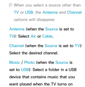 Page 174 
NWhen you select a source other than 
TV  or USB, the Antenna  and Channel 
options will disappear.
Antenna  (when the Source is set to 
TV ): Select Air  or Cable.
Channel (when the Source is set to  TV): 
Select the desired channel.
Music /  Photo (when the Source is 
set to USB): Select a folder in a USB 
device that contains music that you 
want played when the TV turns on  