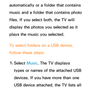 Page 175automatically or a folder that contains 
music and a folder that contains photo 
files. If you select both, the TV will 
display the photos you selected as it 
plays the music you selected.
To select folders on a USB device, 
follow these steps:1.  
Select  Music. The TV displays 
types or names of the attached USB 
devices. If you have more than one 
USB device attached, the TV lists all  