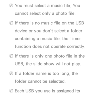 Page 178 
NYou must select a music file. You 
cannot select only a photo file.
 
NIf there is no music file on the USB 
device or you don’t select a folder 
containing a music file, the Timer 
function does not operate correctly.
 
NIf there is only one photo file in the 
USB, the slide show will not play.
 
NIf a folder name is too long, the 
folder cannot be selected.
 
NEach USB you use is assigned its  