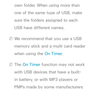 Page 179own folder. When using more than 
one of the same type of USB, make 
sure the folders assigned to each 
USB have different names.
 
NWe recommend that you use a USB 
memory stick and a multi card reader 
when using the On Timer .
 
NThe On Timer function may not work 
with USB devices that have a built-
in battery, or with MP3 players or 
PMPs made by some manufacturers  