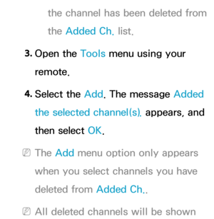 Page 19the channel has been deleted from 
the Added Ch. list.
3.  
Open  the  Tools menu using your 
remote.
4.  
Select  the  Add. The message Added 
the selected channel(s).  appears, and 
then select OK.
 
NThe Add menu option only appears 
when you select channels you have 
deleted from Added Ch. .
 
NAll deleted channels will be shown  