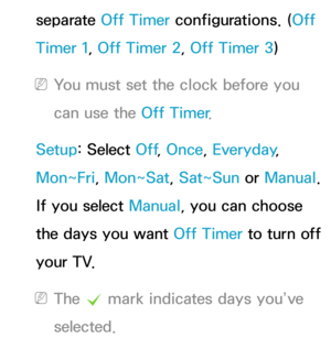 Page 181separate Off Timer configurations. (Off 
Timer 1, Off Timer 2, Off Timer 3)
 
NYou must set the clock before you 
can use the Off Timer .
Setup: Select Off , Once, Everyday, 
Mon~Fri, Mon~Sat, Sat~Sun or  Manual. 
If you select Manual, you can choose 
the days you want Off Timer  to turn off 
your TV.
 
NThe  c mark indicates days you’ve 
selected. 