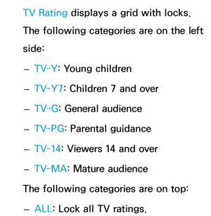 Page 186TV Rating displays a grid with locks. 
The following categories are on the left 
side: 
– TV-Y
: Young children
 
– TV-Y7: Children 7 and over
 
– TV-G
: General audience
 
– TV-PG
: Parental guidance
 
– TV-14: Viewers 14 and over
 
– TV-MA: Mature audience
The following categories are on top:  
– ALL
: Lock all TV ratings. 