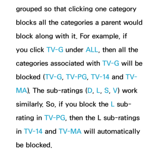 Page 188grouped so that clicking one category 
blocks all the categories a parent would 
block along with it. For example, if 
you click TV-G under ALL, then all the 
categories associated with  TV-G will be 
blocked ( TV-G, TV-PG , TV-14 and  T V-
MA ). The sub-ratings ( D, L, S, V) work 
similarly. So, if you block the L sub-
rating in TV-PG , then the L sub-ratings 
in TV-14 and  TV-MA will automatically 
be blocked. 