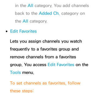 Page 20in the All category. You add channels 
back to the Added Ch.  category on 
the All  category.
 
●Edit Favorites
Lets you assign channels you watch 
frequently to a favorites group and 
remove channels from a favorites 
group. You access Edit Favorites on the 
Tools menu.
To set channels as favorites, follow 
these steps: 