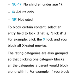 Page 191 
– NC-17: No children under age 17.
 
– X: Adults only.
 
– NR
: Not rated.
To block certain content, select an 
entry field to lock (That is, “click it”.). 
For example, click the X lock and you 
block all X-rated movies.
The rating categories are also grouped 
so that clicking one category blocks 
all the categories a parent would block 
along with it. For example, if you block  