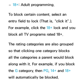 Page 194 
– 18+: Adult programming.
To block certain content, select an 
entry field to lock (That is, “click it”.). 
For example, click the 18+ lock and you 
block all TV programs rated 18+.
The rating categories are also grouped 
so that clicking one category blocks 
all the categories a parent would block 
along with it. For example, if you block 
the G category, then PG , 14+ and 18+ 
will automatically be blocked. 