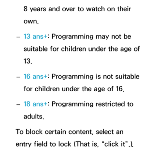 Page 1968 years and over to watch on their 
own.
 
– 13 ans+
: Programming may not be 
suitable for children under the age of 
13.
 
– 16 ans+
: Programming is not suitable 
for children under the age of 16.
 
– 18 ans+
: Programming restricted to 
adults.
To block certain content, select an 
entry field to lock (That is, “click it”.).  