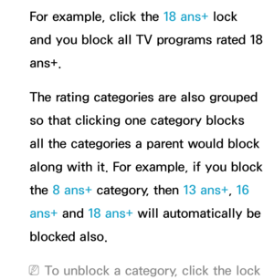 Page 197For example, click the 18 ans+ lock 
and you block all TV programs rated 18 
ans+.
The rating categories are also grouped 
so that clicking one category blocks 
all the categories a parent would block 
along with it. For example, if you block 
the 8 ans+  category, then 13 ans+ , 16 
ans+ and  18 ans+ will automatically be 
blocked also.
 
NTo unblock a category, click the lock  