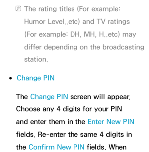 Page 201 
NThe rating titles (For example: 
Humor Level..etc) and TV ratings 
(For example: DH, MH, H..etc) may 
differ depending on the broadcasting 
station.
 
●Change PIN
The Change PIN  screen will appear. 
Choose any 4 digits for your PIN 
and enter them in the Enter New PIN  
fields. Re-enter the same 4 digits in 
the Confirm New PIN  fields. When  