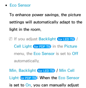 Page 205 
●Eco Sensor
To enhance power savings, the picture 
settings will automatically adapt to the 
light in the room.
 
NIf you adjust Backlight   for LED TV  / 
Cell Light 
 for PDP TV  in the Picture 
menu, the Eco Sensor is set to Off 
automatically.
Min. Backlight  
 for LED TV  / Min Cell 
Light 
for PDP TV : When the Eco Sensor 
is set to On, you can manually adjust  