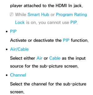 Page 209player attached to the HDMI In jack.
 
NWhile Smart Hub  or Program Rating 
Lock  is on, you cannot use PIP .
 
●PIP
Activate or deactivate the PIP  function.
 
●Air/Cable
Select either Air  or Cable as the input 
source for the sub-picture screen.
 
●Channel
Select the channel for the sub-picture 
screen. 