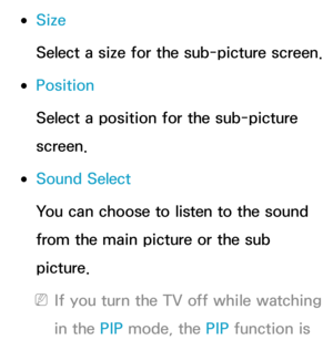 Page 210 
●Size
Select a size for the sub-picture screen.
 
●Position
Select a position for the sub-picture 
screen.
 
●Sound Select
You can choose to listen to the sound 
from the main picture or the sub 
picture.
 
NIf you turn the TV off while watching 
in the PIP  mode, the PIP  function is  