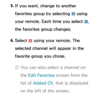Page 225. 
If you want, change to another 
favorites group by selecting 
} using 
your remote. Each time you select  }, 
the favorites group changes.
6.  
Select 
a using your remote. The 
selected channel will appear in the 
favorite group you chose.
 
NYou can also select a channel on 
the Edit Favorites screen from the 
list of Added Ch.  that is displayed 
on the left of the screen. 