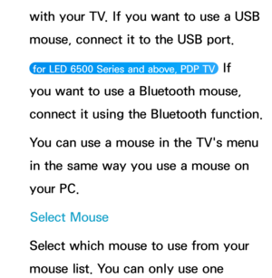 Page 217with your TV. If you want to use a USB 
mouse, connect it to the USB port.
 for LED 6500 Series and above, PDP TV  If 
you want to use a Bluetooth mouse, 
connect it using the Bluetooth function.
You can use a mouse in the TV's menu 
in the same way you use a mouse on 
your PC.
Select Mouse
Select which mouse to use from your 
mouse list. You can only use one  