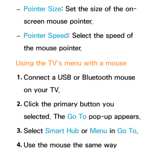 Page 219 
– Pointer Size: Set the size of the on-
screen mouse pointer.
 
– Pointer Speed: Select the speed of 
the mouse pointer.
Using the TV's menu with a mouse 1.  
Connect a USB or Bluetooth mouse 
on your TV.
2.  
Click the primary button you 
selected. The Go To pop-up appears.
3.  
Select  Smart Hub or  Menu in Go To.
4.  
Use the mouse the same way  