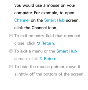 Page 220you would use a mouse on your 
computer. For example, to open 
Channel on the Smart Hub screen, 
click the Channel icon.
 
NTo exit an entry field that does not 
close, click  R Return
.
 
NTo exit a menu or the Smart Hub  
screen, click  R Return
.
 
NTo hide the mouse pointer, move it 
slightly off the bottom of the screen. 