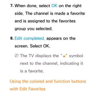 Page 23 7. When done, select OK on the right 
side. The channel is made a favorite 
and is assigned to the favorites 
group you selected.
 8.  
Edit completed.  appears on the 
screen. Select OK.
 
N The TV displays the “” symbol 
next to the channel, indicating it 
is a favorite.
 Using the colored and function buttons 
with Edit Favorites 