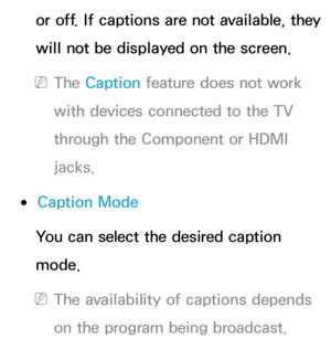 Page 225or off. If captions are not available, they 
will not be displayed on the screen.
 
NThe Caption feature does not work 
with devices connected to the TV 
through the Component or HDMI 
jacks.
 
●Caption Mode
You can select the desired caption 
mode.
 
NThe availability of captions depends 
on the program being broadcast. 