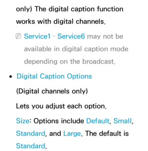 Page 227only) The digital caption function 
works with digital channels.
 
NService1 –  Service6 may not be 
available in digital caption mode 
depending on the broadcast.
 
●Digital Caption Options
(Digital channels only)
Lets you adjust each option.
Size: Options include Default, Small, 
Standard , and Large. The default is 
Standard . 