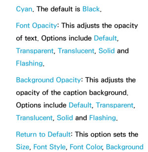 Page 229Cyan. The default is Black.
Font Opacity : This adjusts the opacity 
of text. Options include Default, 
Transparent, Translucent, Solid and 
Flashing.
Background Opacity : This adjusts the 
opacity of the caption background. 
Options include Default, Transparent, 
Translucent, Solid and  Flashing.
Return to Default: This option sets the 
Size,  Font Style,  Font Color, Background  