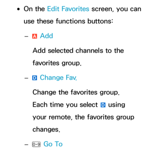 Page 24 
●On the Edit Favorites screen, you can 
use these functions buttons:
 
– a Add
Add selected channels to the 
favorites group.
 
– } Change Fav.
Change the favorites group. 
Each time you select  } using 
your remote, the favorites group 
changes.
 
–
Ÿ Go To 