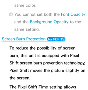 Page 231same color.
 
NYou cannot set both the Font Opacity  
and the Background Opacity  to the 
same setting.
Screen Burn Protection 
 for PDP TV 
To reduce the possibility of screen 
burn, this unit is equipped with Pixel 
Shift screen burn prevention technology. 
Pixel Shift moves the picture slightly on 
the screen.
The Pixel Shift Time setting allows  