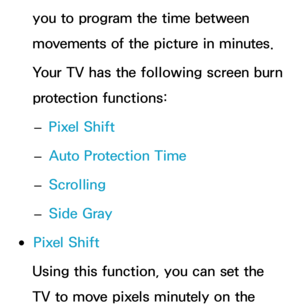 Page 232you to program the time between 
movements of the picture in minutes.
Your TV has the following screen burn 
protection functions: 
– Pixel Shift
 
– Auto Protection Time
 
– Scrolling
 
– Side Gray
 
●Pixel Shift
Using this function, you can set the 
TV to move pixels minutely on the  