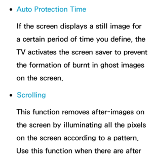 Page 235 
●Auto Protection Time
If the screen displays a still image for 
a certain period of time you define, the 
TV activates the screen saver to prevent 
the formation of burnt in ghost images 
on the screen.
 
●Scrolling
This function removes after-images on 
the screen by illuminating all the pixels 
on the screen according to a pattern. 
Use this function when there are after  