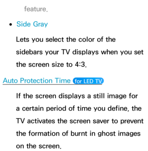 Page 237feature.
 
●Side Gray
Lets you select the color of the 
sidebars your TV displays when you set 
the screen size to 4:3.
Auto Protection Time 
 for LED TV 
If the screen displays a still image for 
a certain period of time you define, the 
TV activates the screen saver to prevent 
the formation of burnt in ghost images 
on the screen. 