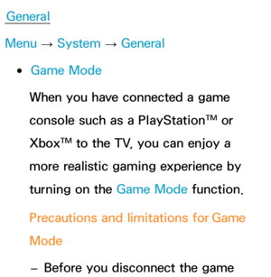 Page 238General
Menu  → System
 
→  General
 
●Game Mode
When you have connected a game 
console such as a PlayStation™ or 
Xbox™ to the TV, you can enjoy a 
more realistic gaming experience by 
turning on the Game Mode function.
Precautions and limitations for  Game 
Mode
 
– Before you disconnect the game  