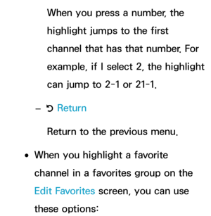 Page 25When you press a number, the 
highlight jumps to the first 
channel that has that number. For 
example, if I select 2, the highlight 
can jump to 2-1 or 21-1.
 
– R Return
Return to the previous menu.
 
●When you highlight a favorite 
channel in a favorites group on the 
Edit Favorites screen, you can use 
these options: 