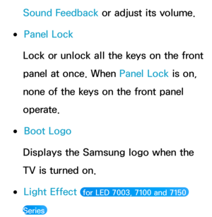 Page 242Sound Feedback or adjust its volume.
 
●Panel Lock
Lock or unlock all the keys on the front 
panel at once. When Panel Lock  is on, 
none of the keys on the front panel 
operate.
 
●Boot Logo
Displays the Samsung logo when the 
TV is turned on.
 
●Light Effect  for LED 7003, 7100 and 7150 
Series  