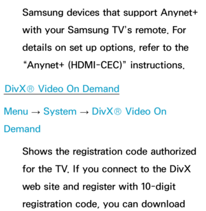 Page 244Samsung devices that support Anynet+ 
with your Samsung TV’s remote. For 
details on set up options, refer to the 
“Anynet+ (HDMI-CEC)” instructions.
DivX® Video On Demand
Menu  → System
 
→  DivX® Video On 
Demand
Shows the registration code authorized 
for the TV. If you connect to the DivX 
web site and register with 10-digit 
registration code, you can download  