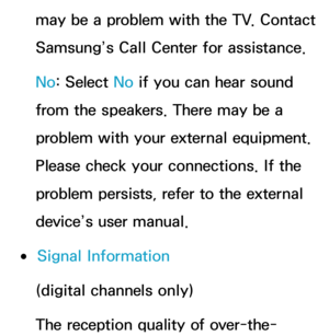 Page 250may be a problem with the TV. Contact 
Samsung’s Call Center for assistance.
No: Select No  if you can hear sound 
from the speakers. There may be a 
problem with your external equipment. 
Please check your connections. If the 
problem persists, refer to the external 
device’s user manual.
 
●Signal Information
(digital channels only)
The reception quality of over-the- 