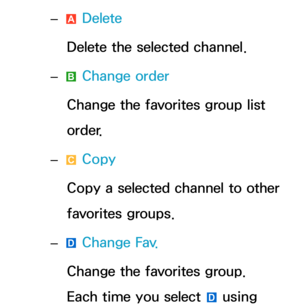 Page 26 
– a Delete
Delete the selected channel.
 
– b Change order
Change the favorites group list 
order.
 
– { Copy
Copy a selected channel to other 
favorites groups.
 
– } Change Fav.
Change the favorites group. 
Each time you select 
} using  