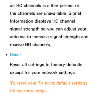 Page 251air HD channels is either perfect or 
the channels are unavailable. Signal 
Information displays HD channel 
signal strength so you can adjust your 
antenna to increase signal strength and 
receive HD channels.
 
●Reset
Reset all settings to factory defaults 
except for your network settings.
To reset your TV to its default settings, 
follow these steps: 