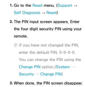 Page 2521. 
Go to the Reset  menu. (Support  
→  
Self Diagnosis  → Reset
)
2.  
The PIN input screen appears. Enter 
the four digit security PIN using your 
remote.
 
NIf you have not changed the PIN, 
enter the default PIN, 0-0-0-0. 
You can change the PIN using the 
Change PIN  option.(System → 
Security →  Change PIN )
3.
  When done, the PIN screen disappear.  